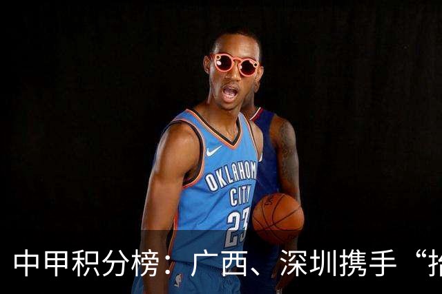 中甲积分榜：广西、深圳携手“抬”南通冲超，陕西联合机会来了