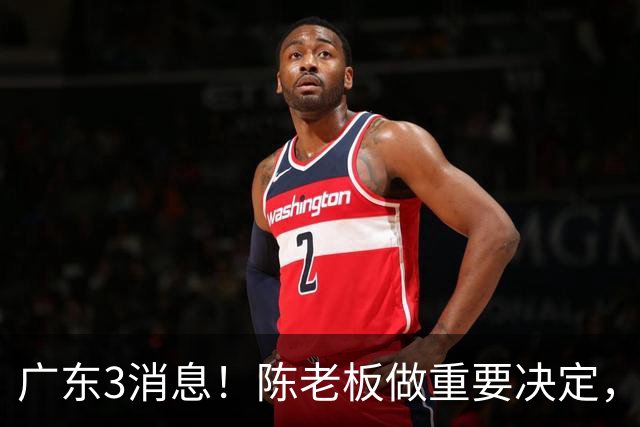 广东3消息！陈老板做重要决定，徐杰或落选国家队，杨溢有望上位