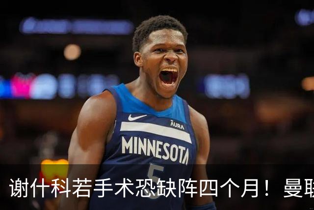 谢什科若手术恐缺阵四个月！曼联似受诅咒，球员加盟后易变玻璃人