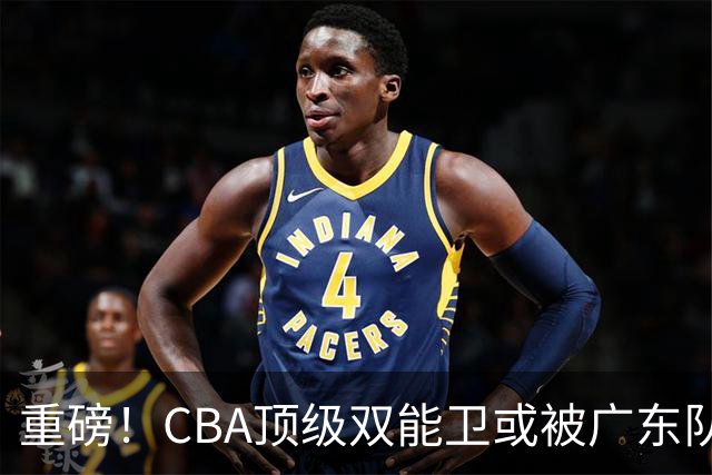 重磅！CBA顶级双能卫或被广东队看中，陈老板为他送出国手？
