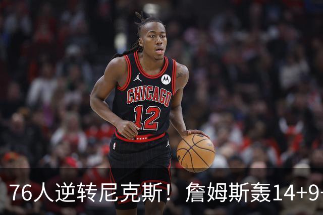 76人逆转尼克斯！詹姆斯轰14+9+7打服詹黑，仅1战就证明湖人错了